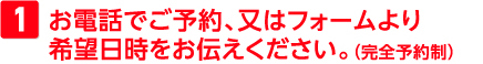 お電話でご予約、又はフォームより希望日時をお伝えください。（完全予約制）