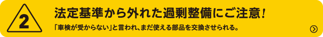 2.法定基準から外れた過剰整備にご注意!　「車検が受からない」と言われ、まだ使える部品を交換させられる。