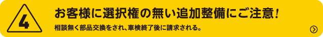 4.お客様に選択権の無い追加整備にご注意!　	相談無く部品交換をされ、車検終了後に請求される。