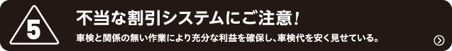 5.不当な割引システムにご注意!　車検と関係の無い作業により充分な利益を確保し、車検代を安く見せている。