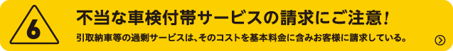 6.不当な車検付帯サービスの請求にご注意!　引取納車等の過剰サービスは、そのコストを基本料金に含みお客様に請求している。