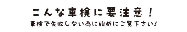 こんな車検に要注意! 車検で失敗しない為にはじめにご覧ください!