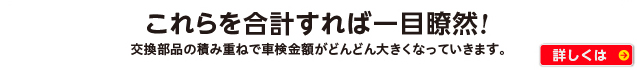これらを合計すれば一目瞭然!　交換部品の積み重ねで車検金額がどんどん大きくなっていきます。 詳しくはコチラ